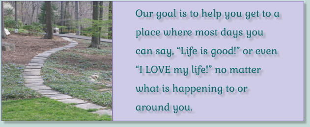 Our goal is to help you get to a place where most days you can say, “Life is good!” or even “I LOVE my life!” no matter what is happening to or around you.