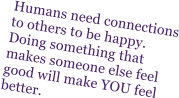 Humans need connections to others to be happy.  Doing something that makes someone else feel good will make YOU feel better.